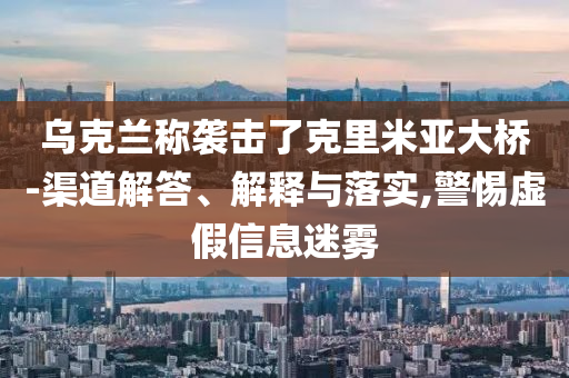 烏克蘭稱襲擊了克里米亞大橋-渠道解答、解釋與落實(shí),警惕虛假信息迷霧