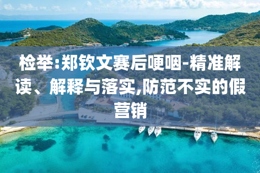 檢舉:鄭欽文賽后哽咽-精準(zhǔn)解讀、解釋與落實(shí),防范不實(shí)的假營銷