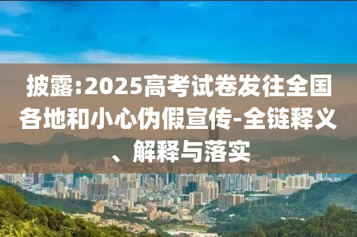 披露:2025高考試卷發(fā)往全國各地和小心偽假宣傳-全鏈釋義、解釋與落實