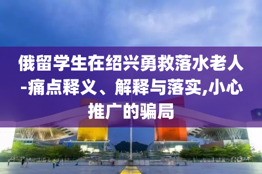 俄留學(xué)生在紹興勇救落水老人-痛點(diǎn)釋義、解釋與落實(shí),小心推廣的騙局