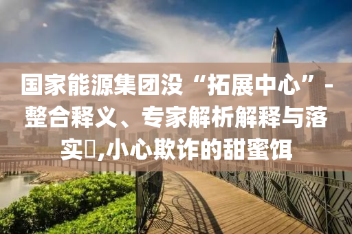 國家能源集團沒“拓展中心”-整合釋義、專家解析解釋與落實?,小心欺詐的甜蜜餌