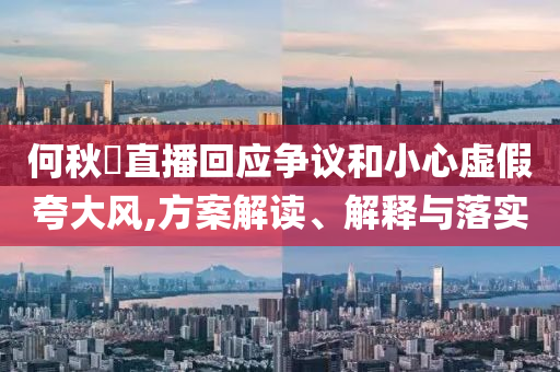 何秋亊直播回應爭議和小心虛假夸大風,方案解讀、解釋與落實