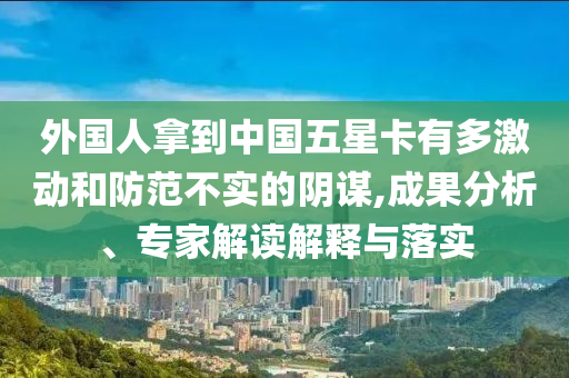 外國人拿到中國五星卡有多激動和防范不實的陰謀,成果分析、專家解讀解釋與落實