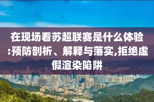 在現(xiàn)場看蘇超聯(lián)賽是什么體驗:預防剖析、解釋與落實,拒絕虛假渲染陷阱