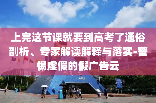 上完這節(jié)課就要到高考了通俗剖析、專家解讀解釋與落實-警惕虛假的假廣告云