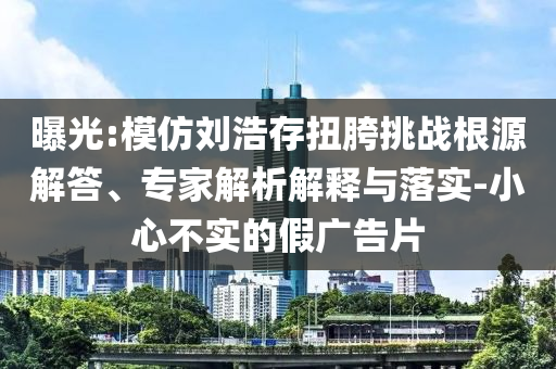 曝光:模仿劉浩存扭胯挑戰(zhàn)根源解答、專家解析解釋與落實(shí)-小心不實(shí)的假廣告片