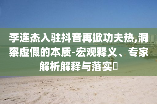 李連杰入駐抖音再掀功夫熱,洞察虛假的本質(zhì)-宏觀釋義、專家解析解釋與落實(shí)?