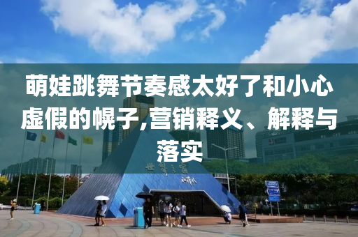 萌娃跳舞節(jié)奏感太好了和小心虛假的幌子,營銷釋義、解釋與落實(shí)