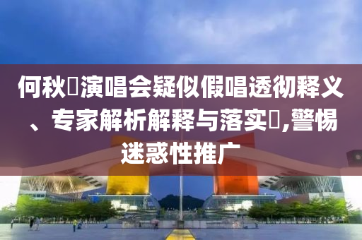 何秋亊演唱會(huì)疑似假唱透徹釋義、專家解析解釋與落實(shí)?,警惕迷惑性推廣