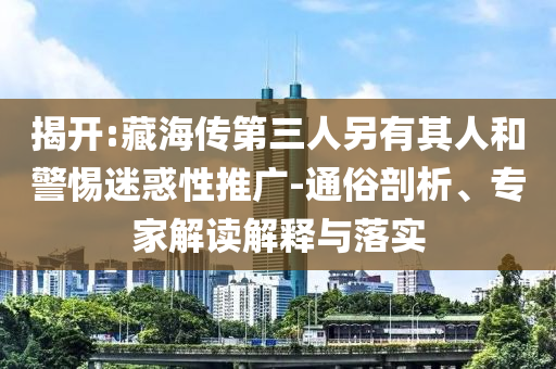 揭開:藏海傳第三人另有其人和警惕迷惑性推廣-通俗剖析、專家解讀解釋與落實
