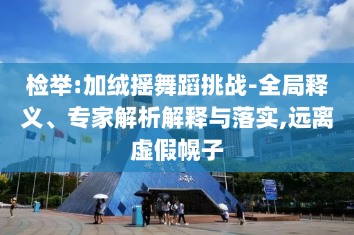 檢舉:加絨搖舞蹈挑戰(zhàn)-全局釋義、專家解析解釋與落實,遠(yuǎn)離虛假幌子