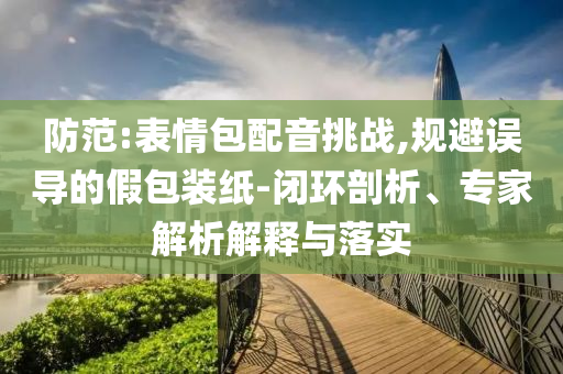防范:表情包配音挑戰(zhàn),規(guī)避誤導(dǎo)的假包裝紙-閉環(huán)剖析、專家解析解釋與落實