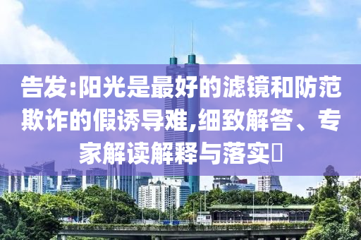 告發(fā):陽光是最好的濾鏡和防范欺詐的假誘導(dǎo)難,細(xì)致解答、專家解讀解釋與落實?
