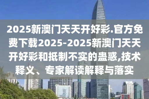 2025新澳門天天開好彩.官方免費下載2025-2025新澳門天天開好彩和抵制不實的蠱惑,技術(shù)釋義、專家解讀解釋與落實