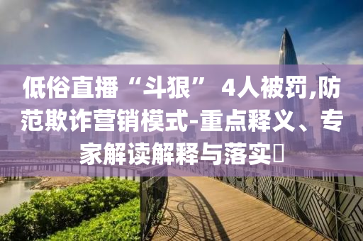 低俗直播“斗狠” 4人被罰,防范欺詐營(yíng)銷模式-重點(diǎn)釋義、專家解讀解釋與落實(shí)?
