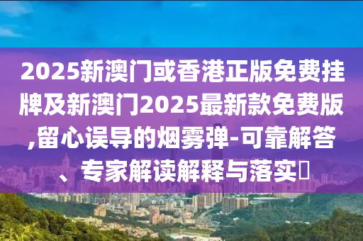 2025新澳門或香港正版免費掛牌及新澳門2025最新款免費版,留心誤導的煙霧彈-可靠解答、專家解讀解釋與落實?