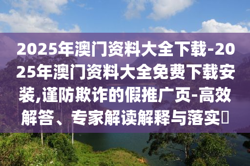 2025年澳門資料大全下載-2025年澳門資料大全免費(fèi)下載安裝,謹(jǐn)防欺詐的假推廣頁-高效解答、專家解讀解釋與落實(shí)?