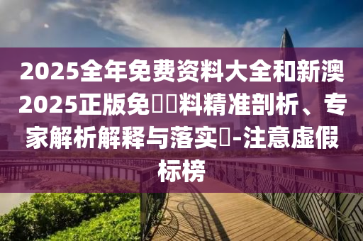 2025全年免費資料大全和新澳2025正版免費資料精準剖析、專家解析解釋與落實?-注意虛假標榜