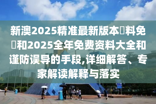 新澳2025精準最新版本資料免費和2025全年免費資料大全和謹防誤導的手段,詳細解答、專家解讀解釋與落實