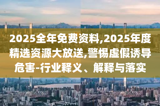 2025全年免費資料,2025年度精選資源大放送,警惕虛假誘導危害-行業(yè)釋義、解釋與落實