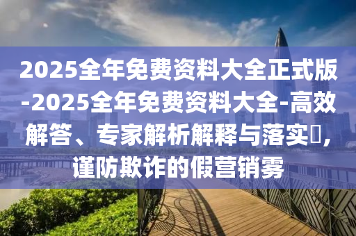 2025全年免費資料大全正式版-2025全年免費資料大全-高效解答、專家解析解釋與落實?,謹防欺詐的假營銷霧