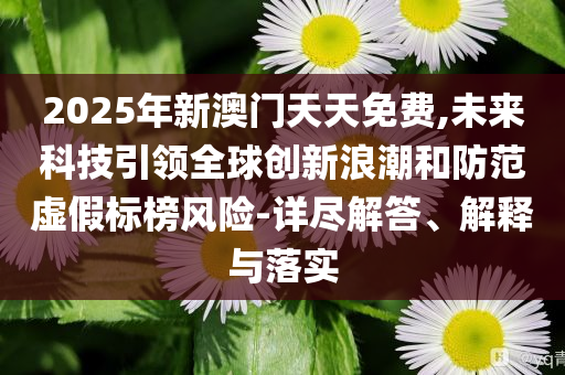 2025年新澳門天天免費(fèi),未來(lái)科技引領(lǐng)全球創(chuàng)新浪潮和防范虛假標(biāo)榜風(fēng)險(xiǎn)-詳盡解答、解釋與落實(shí)