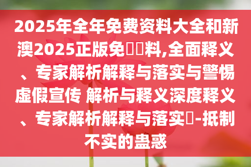 2025年全年免費資料大全和新澳2025正版免費資料,全面釋義、專家解析解釋與落實與警惕虛假宣傳 解析與釋義深度釋義、專家解析解釋與落實?-抵制不實的蠱惑