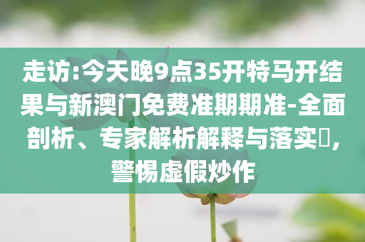 走訪:今天晚9點35開特馬開結(jié)果與新澳門免費準期期準-全面剖析、專家解析解釋與落實?,警惕虛假炒作