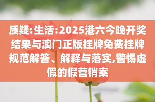 質(zhì)疑:生活:2025港六今晚開獎結(jié)果與澳門正版掛牌免費掛牌規(guī)范解答、解釋與落實,警惕虛假的假營銷案