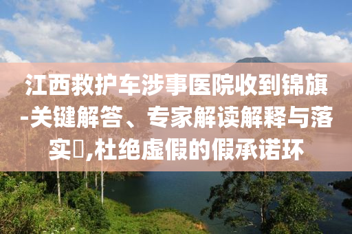 江西救護(hù)車涉事醫(yī)院收到錦旗-關(guān)鍵解答、專家解讀解釋與落實(shí)?,杜絕虛假的假承諾環(huán)