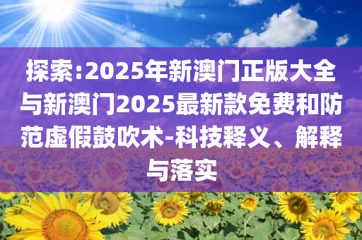 探索:2025年新澳門正版大全與新澳門2025最新款免費和防范虛假鼓吹術(shù)-科技釋義、解釋與落實