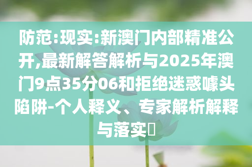 防范:現(xiàn)實(shí):新澳門(mén)內(nèi)部精準(zhǔn)公開(kāi),最新解答解析與2025年澳門(mén)9點(diǎn)35分06和拒絕迷惑噱頭陷阱-個(gè)人釋義、專家解析解釋與落實(shí)?