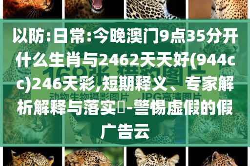 以防:日常:今晚澳門(mén)9點(diǎn)35分開(kāi)什么生肖與2462天天好(944cc)246天彩,短期釋義、專家解析解釋與落實(shí)?-警惕虛假的假?gòu)V告云
