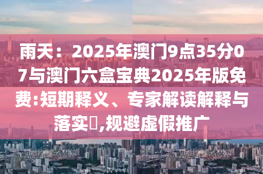 雨天：2025年澳門(mén)9點(diǎn)35分07與澳門(mén)六盒寶典2025年版免費(fèi):短期釋義、專家解讀解釋與落實(shí)?,規(guī)避虛假推廣
