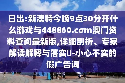 日出:新澳特今晚9點(diǎn)30分開(kāi)什么游戲與448860.cσm澳門(mén)資料查詢最新版,詳細(xì)剖析、專家解讀解釋與落實(shí)?-小心不實(shí)的假?gòu)V告詞