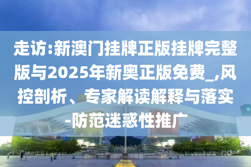 走訪:新澳門掛牌正版掛牌完整版與2025年新奧正版免費_,風(fēng)控剖析、專家解讀解釋與落實-防范迷惑性推廣