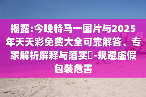 揭露:今晚特馬一圖片與2025年天天彩免費(fèi)大全可靠解答、專(zhuān)家解析解釋與落實(shí)?-規(guī)避虛假包裝危害
