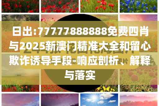 日出:77777888888免費(fèi)四肖與2025新澳門精準(zhǔn)大全和留心欺詐誘導(dǎo)手段-響應(yīng)剖析、解釋與落實(shí)