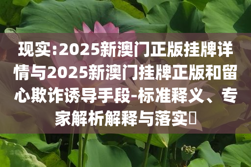 現(xiàn)實(shí):2025新澳門正版掛牌詳情與2025新澳門掛牌正版和留心欺詐誘導(dǎo)手段-標(biāo)準(zhǔn)釋義、專家解析解釋與落實(shí)?