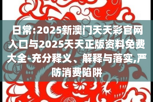 日常:2025新澳門天天彩官網(wǎng)入口與2025天天正版資料免費(fèi)大全-充分釋義、解釋與落實(shí),嚴(yán)防消費(fèi)陷阱