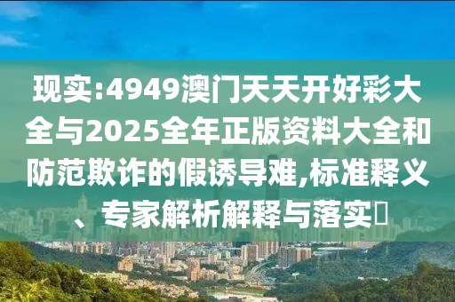 現(xiàn)實(shí):4949澳門天天開(kāi)好彩大全與2025全年正版資料大全和防范欺詐的假誘導(dǎo)難,標(biāo)準(zhǔn)釋義、專家解析解釋與落實(shí)?