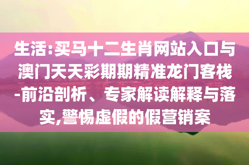 生活:買馬十二生肖網(wǎng)站入口與澳門天天彩期期精準(zhǔn)龍門客棧-前沿剖析、專家解讀解釋與落實(shí),警惕虛假的假營(yíng)銷案
