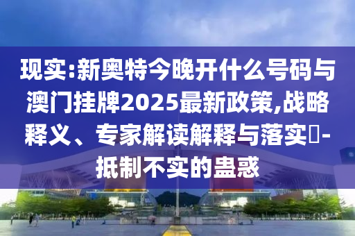 現(xiàn)實:新奧特今晚開什么號碼與澳門掛牌2025最新政策,戰(zhàn)略釋義、專家解讀解釋與落實?-抵制不實的蠱惑