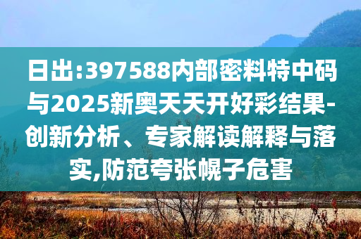 日出:397588內部密料特中碼與2025新奧天天開好彩結果-創(chuàng)新分析、專家解讀解釋與落實,防范夸張幌子危害