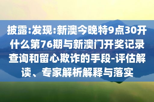 披露:發(fā)現(xiàn):新澳今晚特9點30開什么第76期與新澳門開獎記錄查詢和留心欺詐的手段-評估解讀、專家解析解釋與落實