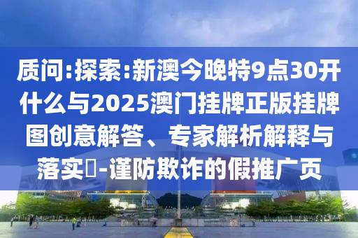 質問:探索:新澳今晚特9點30開什么與2025澳門掛牌正版掛牌圖創(chuàng)意解答、專家解析解釋與落實?-謹防欺詐的假推廣頁