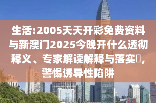 生活:2005天天開彩免費資料與新澳門2025今晚開什么透徹釋義、專家解讀解釋與落實?,警惕誘導性陷阱
