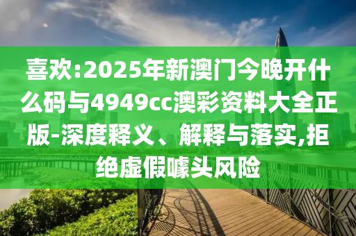 喜歡:2025年新澳門今晚開什么碼與4949cc澳彩資料大全正版-深度釋義、解釋與落實,拒絕虛假噱頭風(fēng)險