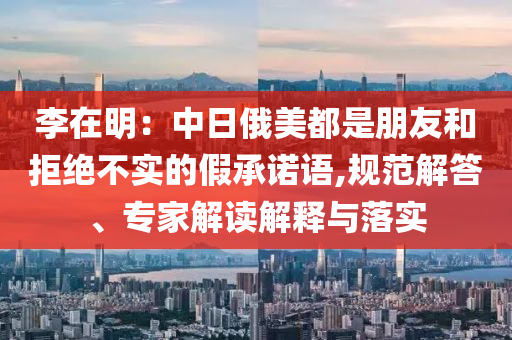 李在明：中日俄美都是朋友和拒絕不實的假承諾語,規(guī)范解答、專家解讀解釋與落實