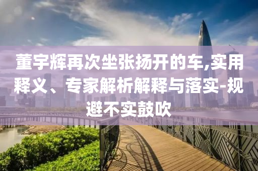 董宇輝再次坐張揚開的車,實用釋義、專家解析解釋與落實-規(guī)避不實鼓吹